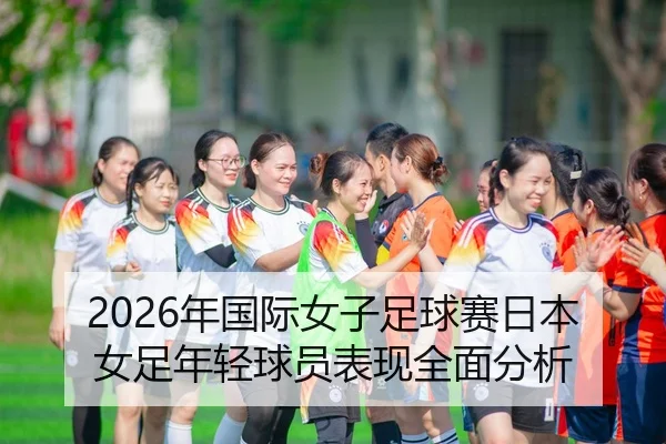 2026年国际女子足球赛日本女足年轻球员表现全面分析