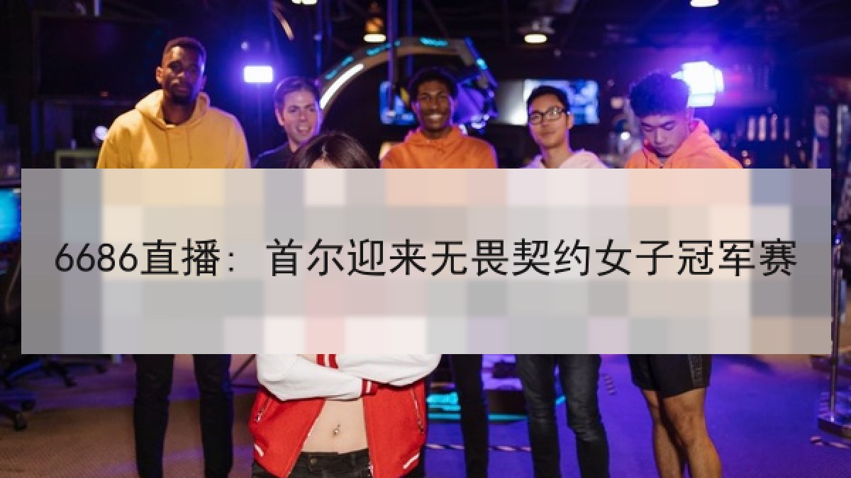 6686直播: 首尔迎来无畏契约女子冠军赛 6686直播: 首尔迎来无畏契约女子冠军赛